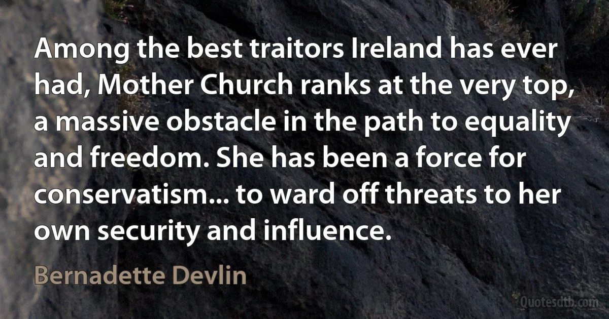 Among the best traitors Ireland has ever had, Mother Church ranks at the very top, a massive obstacle in the path to equality and freedom. She has been a force for conservatism... to ward off threats to her own security and influence. (Bernadette Devlin)