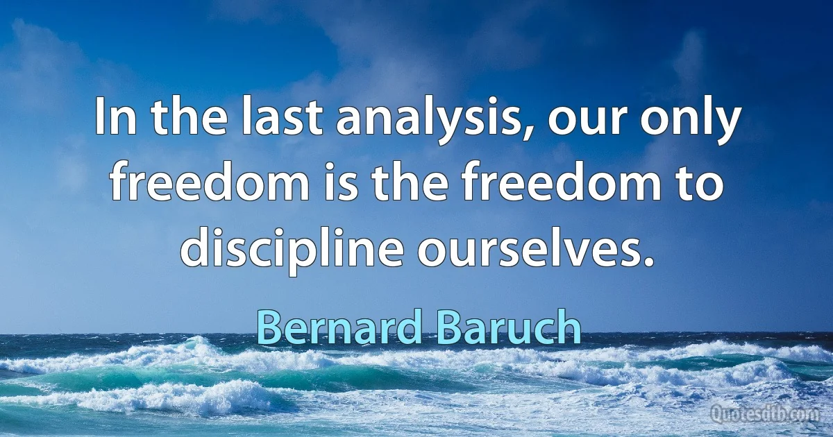 In the last analysis, our only freedom is the freedom to discipline ourselves. (Bernard Baruch)