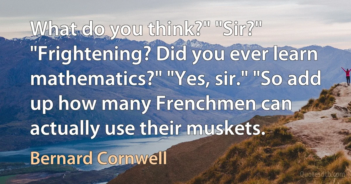 What do you think?" "Sir?" "Frightening? Did you ever learn mathematics?" "Yes, sir." "So add up how many Frenchmen can actually use their muskets. (Bernard Cornwell)