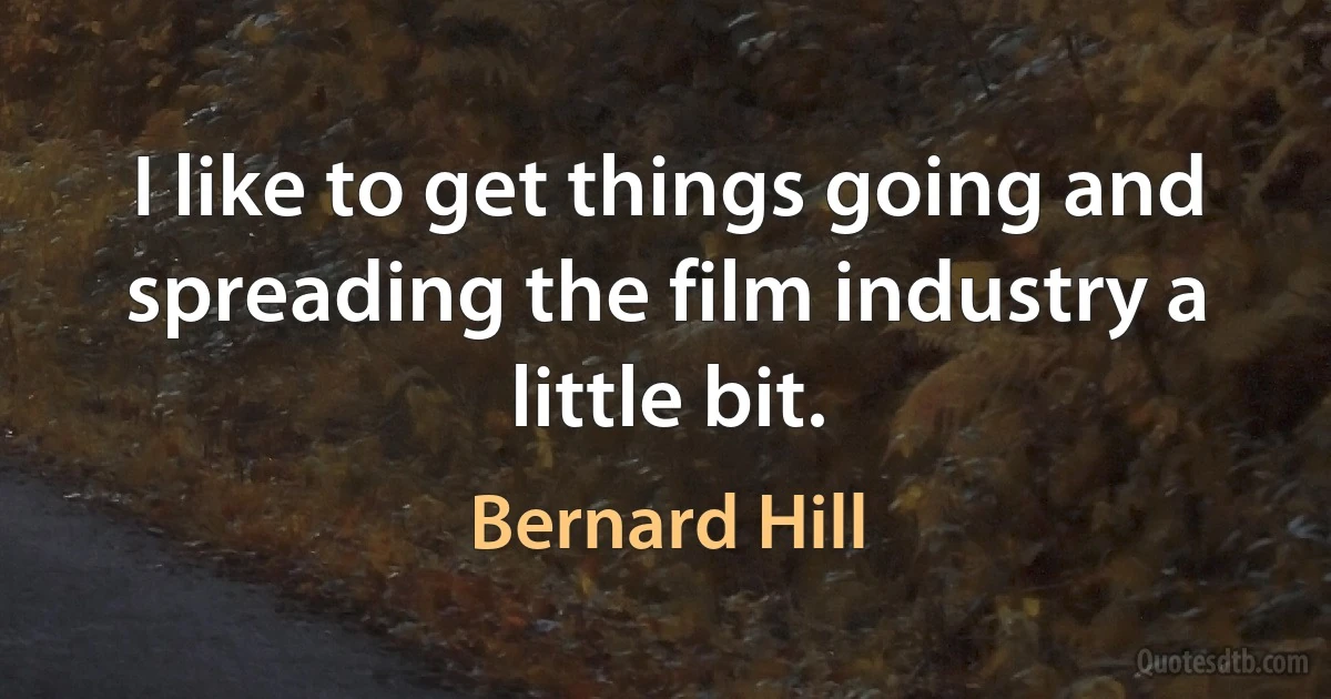 I like to get things going and spreading the film industry a little bit. (Bernard Hill)