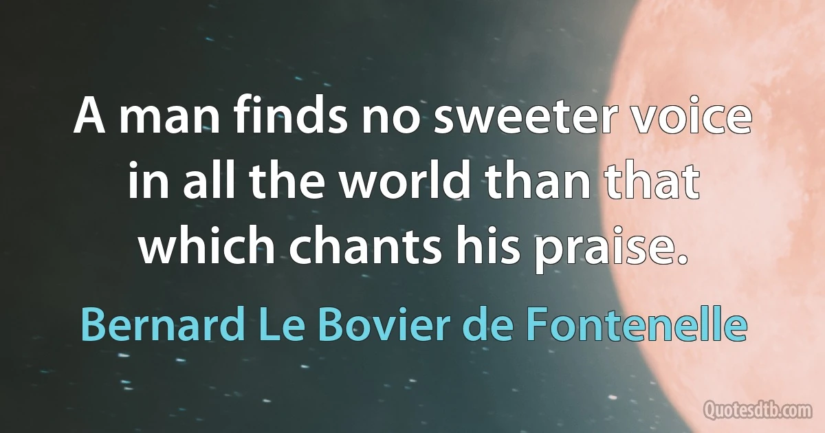 A man finds no sweeter voice in all the world than that which chants his praise. (Bernard Le Bovier de Fontenelle)