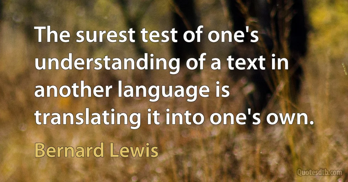 The surest test of one's understanding of a text in another language is translating it into one's own. (Bernard Lewis)