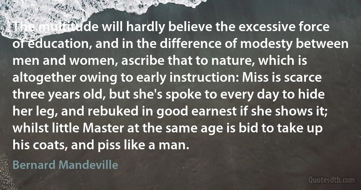 The multitude will hardly believe the excessive force of education, and in the difference of modesty between men and women, ascribe that to nature, which is altogether owing to early instruction: Miss is scarce three years old, but she's spoke to every day to hide her leg, and rebuked in good earnest if she shows it; whilst little Master at the same age is bid to take up his coats, and piss like a man. (Bernard Mandeville)