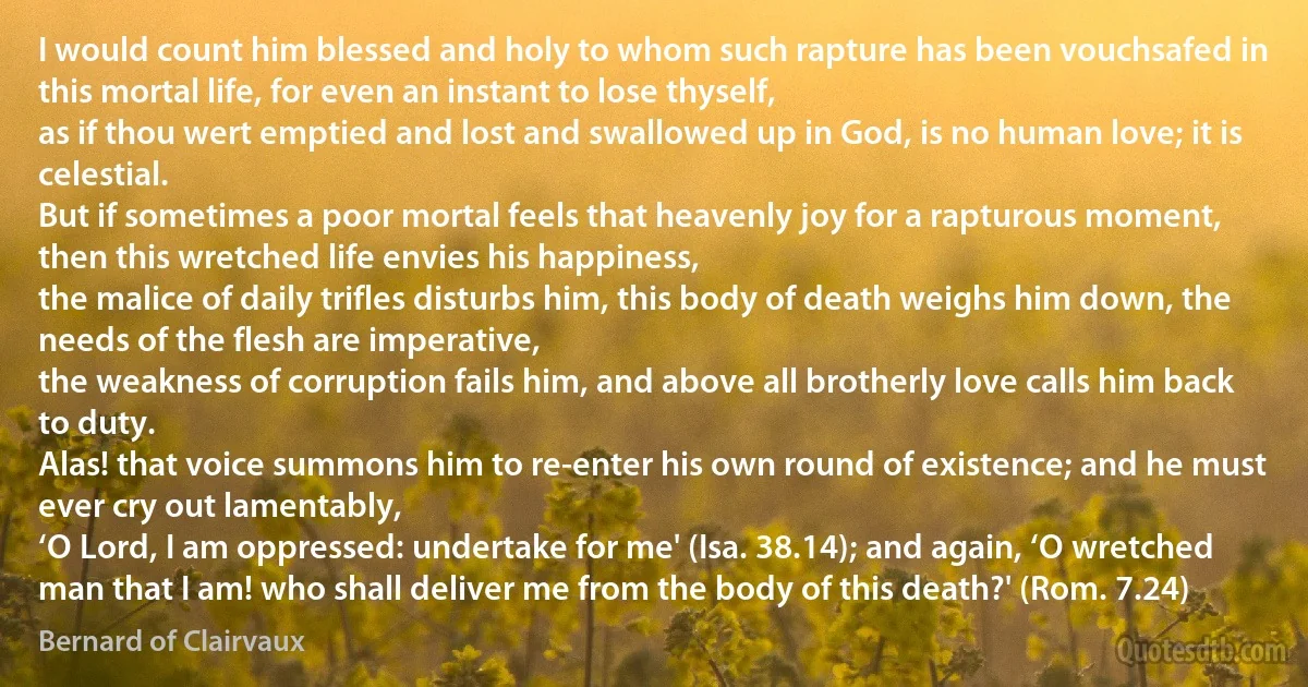 I would count him blessed and holy to whom such rapture has been vouchsafed in this mortal life, for even an instant to lose thyself,
as if thou wert emptied and lost and swallowed up in God, is no human love; it is celestial.
But if sometimes a poor mortal feels that heavenly joy for a rapturous moment, then this wretched life envies his happiness,
the malice of daily trifles disturbs him, this body of death weighs him down, the needs of the flesh are imperative,
the weakness of corruption fails him, and above all brotherly love calls him back to duty.
Alas! that voice summons him to re-enter his own round of existence; and he must ever cry out lamentably,
‘O Lord, I am oppressed: undertake for me' (Isa. 38.14); and again, ‘O wretched man that I am! who shall deliver me from the body of this death?' (Rom. 7.24) (Bernard of Clairvaux)