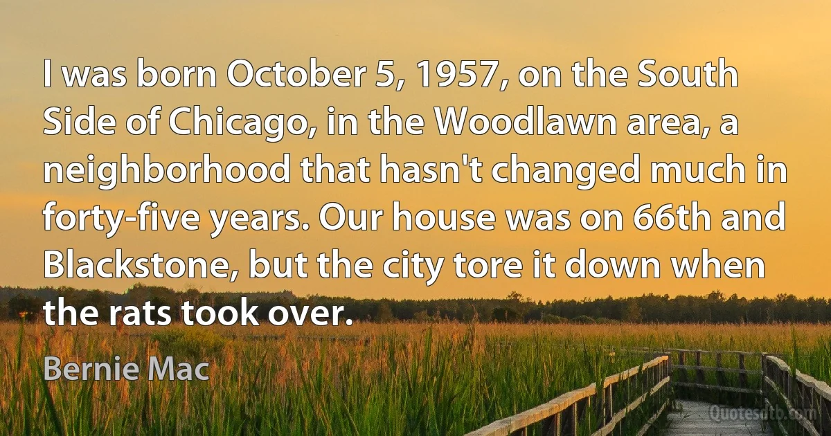 I was born October 5, 1957, on the South Side of Chicago, in the Woodlawn area, a neighborhood that hasn't changed much in forty-five years. Our house was on 66th and Blackstone, but the city tore it down when the rats took over. (Bernie Mac)