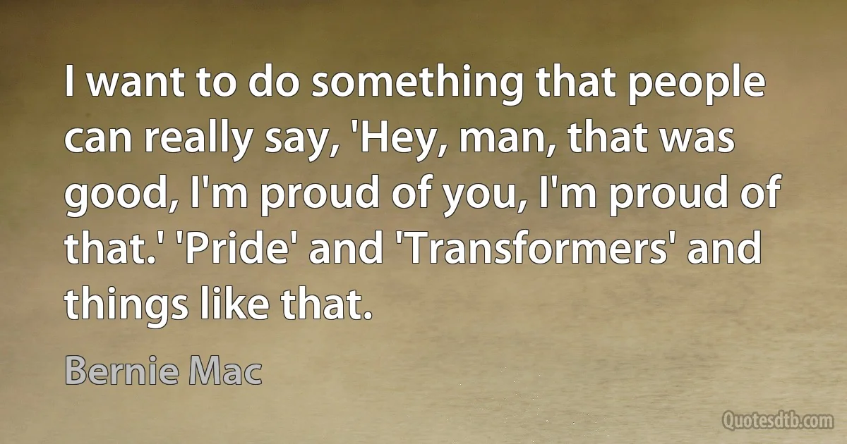 I want to do something that people can really say, 'Hey, man, that was good, I'm proud of you, I'm proud of that.' 'Pride' and 'Transformers' and things like that. (Bernie Mac)