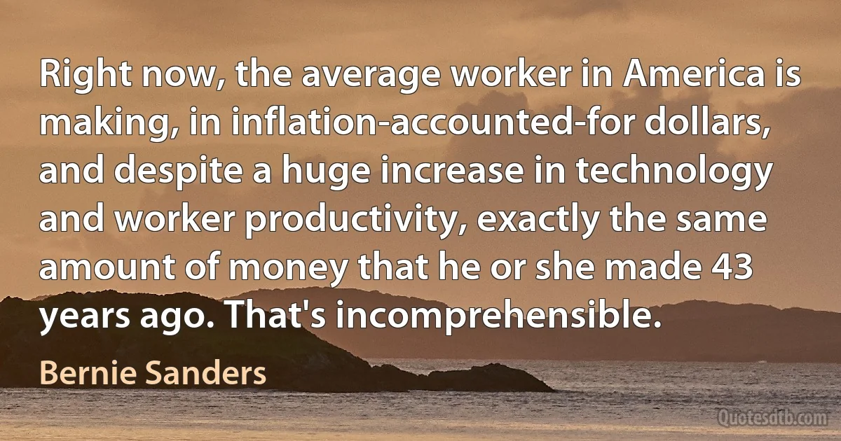 Right now, the average worker in America is making, in inflation-accounted-for dollars, and despite a huge increase in technology and worker productivity, exactly the same amount of money that he or she made 43 years ago. That's incomprehensible. (Bernie Sanders)