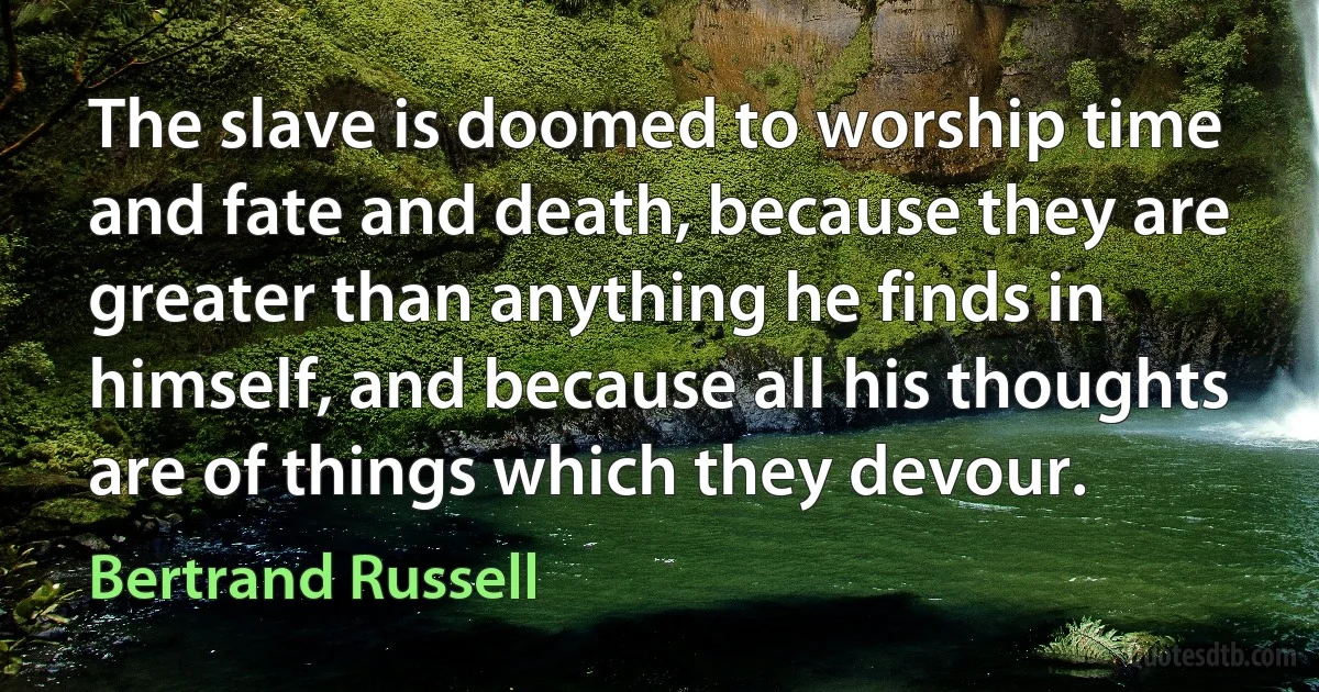 The slave is doomed to worship time and fate and death, because they are greater than anything he finds in himself, and because all his thoughts are of things which they devour. (Bertrand Russell)