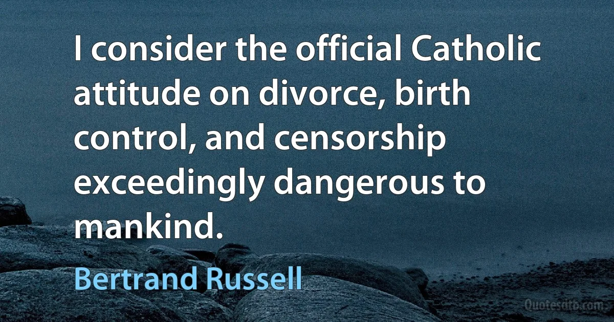 I consider the official Catholic attitude on divorce, birth control, and censorship exceedingly dangerous to mankind. (Bertrand Russell)