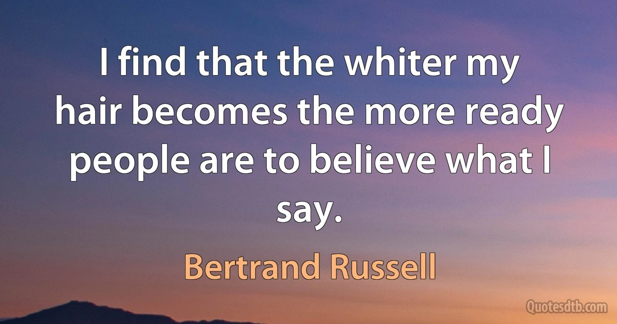 I find that the whiter my hair becomes the more ready people are to believe what I say. (Bertrand Russell)