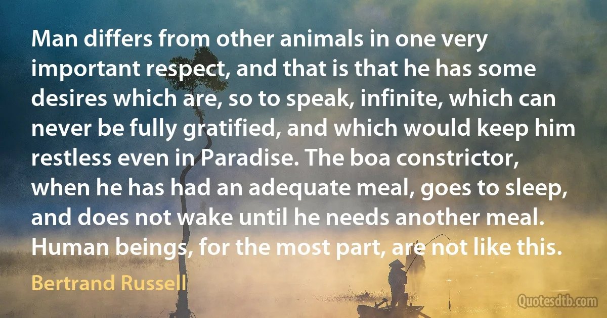 Man differs from other animals in one very important respect, and that is that he has some desires which are, so to speak, infinite, which can never be fully gratified, and which would keep him restless even in Paradise. The boa constrictor, when he has had an adequate meal, goes to sleep, and does not wake until he needs another meal. Human beings, for the most part, are not like this. (Bertrand Russell)