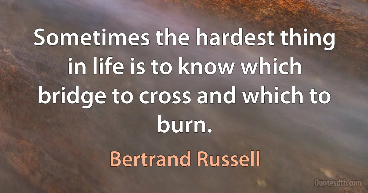 Sometimes the hardest thing in life is to know which bridge to cross and which to burn. (Bertrand Russell)