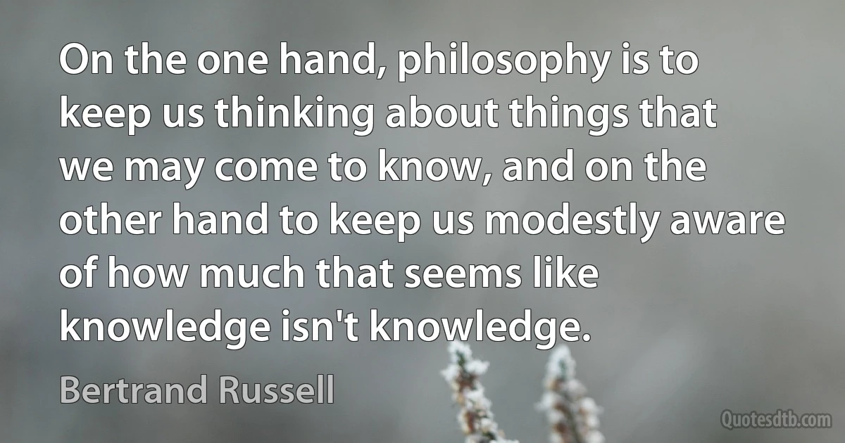 On the one hand, philosophy is to keep us thinking about things that we may come to know, and on the other hand to keep us modestly aware of how much that seems like knowledge isn't knowledge. (Bertrand Russell)