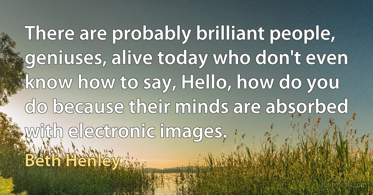 There are probably brilliant people, geniuses, alive today who don't even know how to say, Hello, how do you do because their minds are absorbed with electronic images. (Beth Henley)