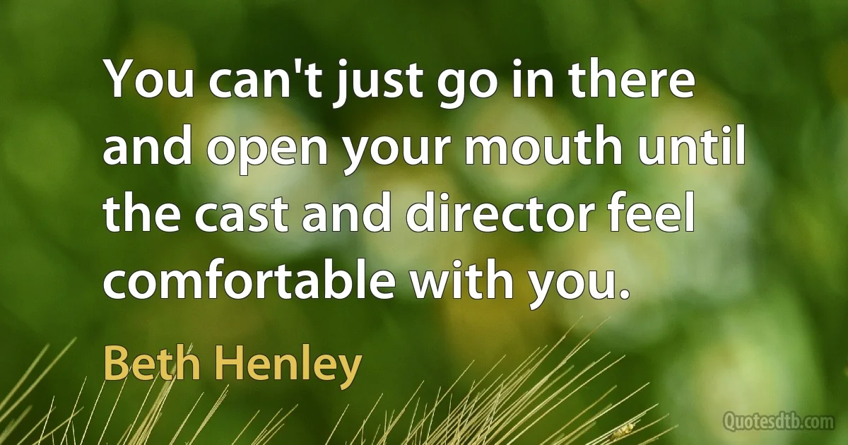 You can't just go in there and open your mouth until the cast and director feel comfortable with you. (Beth Henley)