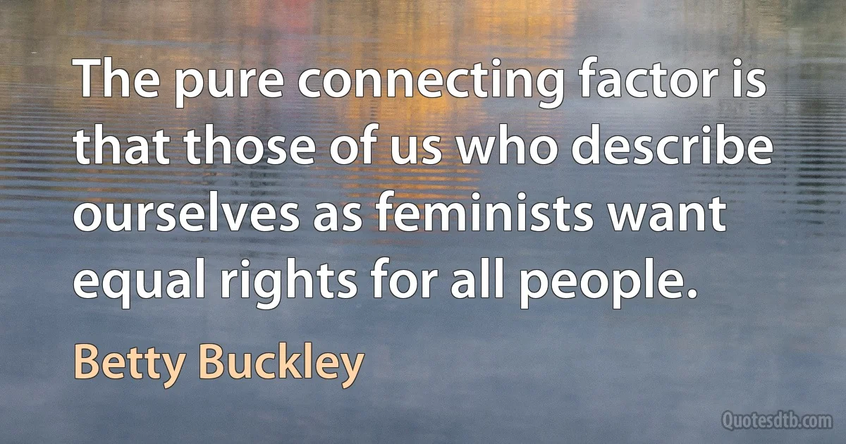 The pure connecting factor is that those of us who describe ourselves as feminists want equal rights for all people. (Betty Buckley)