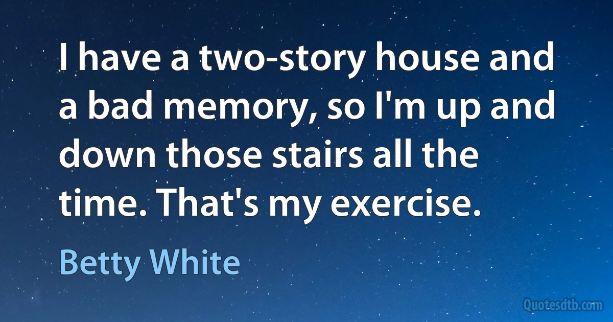 I have a two-story house and a bad memory, so I'm up and down those stairs all the time. That's my exercise. (Betty White)