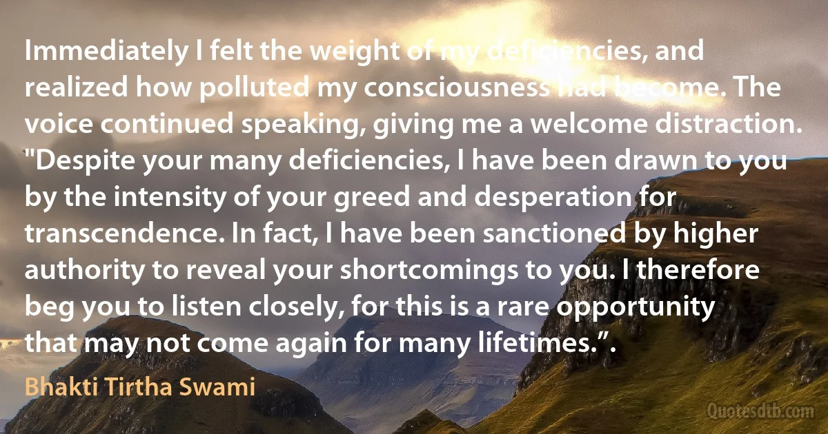 Immediately I felt the weight of my deficiencies, and realized how polluted my consciousness had become. The voice continued speaking, giving me a welcome distraction.
"Despite your many deficiencies, I have been drawn to you by the intensity of your greed and desperation for transcendence. In fact, I have been sanctioned by higher authority to reveal your shortcomings to you. I therefore beg you to listen closely, for this is a rare opportunity that may not come again for many lifetimes.”. (Bhakti Tirtha Swami)