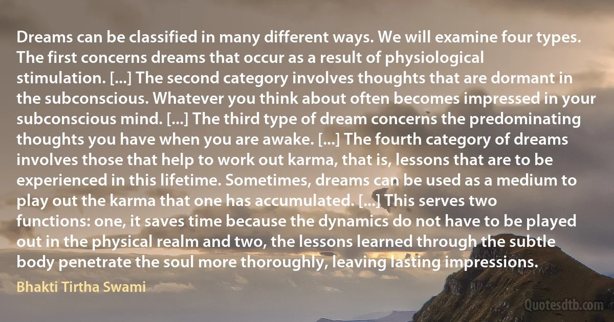 Dreams can be classified in many different ways. We will examine four types. The first concerns dreams that occur as a result of physiological stimulation. [...] The second category involves thoughts that are dormant in the subconscious. Whatever you think about often becomes impressed in your subconscious mind. [...] The third type of dream concerns the predominating thoughts you have when you are awake. [...] The fourth category of dreams involves those that help to work out karma, that is, lessons that are to be experienced in this lifetime. Sometimes, dreams can be used as a medium to play out the karma that one has accumulated. [...] This serves two functions: one, it saves time because the dynamics do not have to be played out in the physical realm and two, the lessons learned through the subtle body penetrate the soul more thoroughly, leaving lasting impressions. (Bhakti Tirtha Swami)