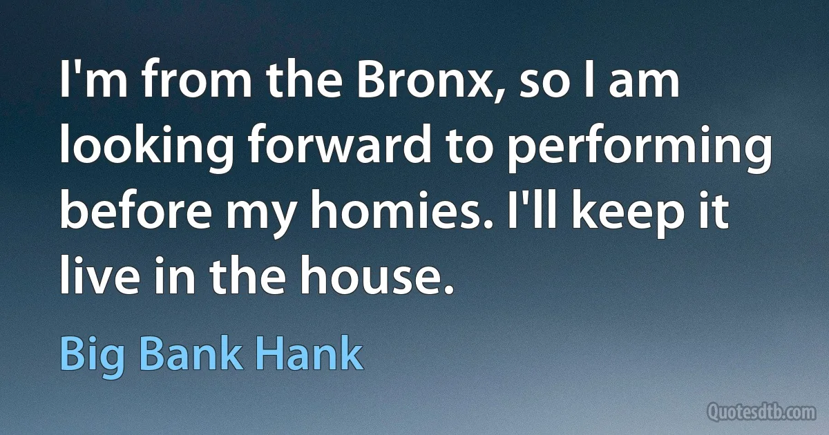 I'm from the Bronx, so I am looking forward to performing before my homies. I'll keep it live in the house. (Big Bank Hank)