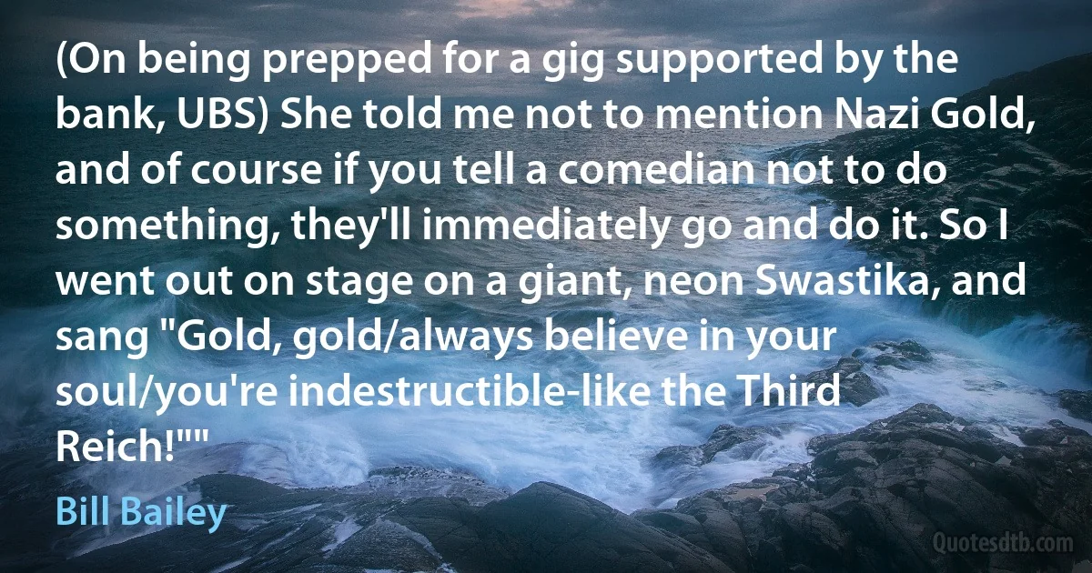 (On being prepped for a gig supported by the bank, UBS) She told me not to mention Nazi Gold, and of course if you tell a comedian not to do something, they'll immediately go and do it. So I went out on stage on a giant, neon Swastika, and sang "Gold, gold/always believe in your soul/you're indestructible-like the Third Reich!"" (Bill Bailey)