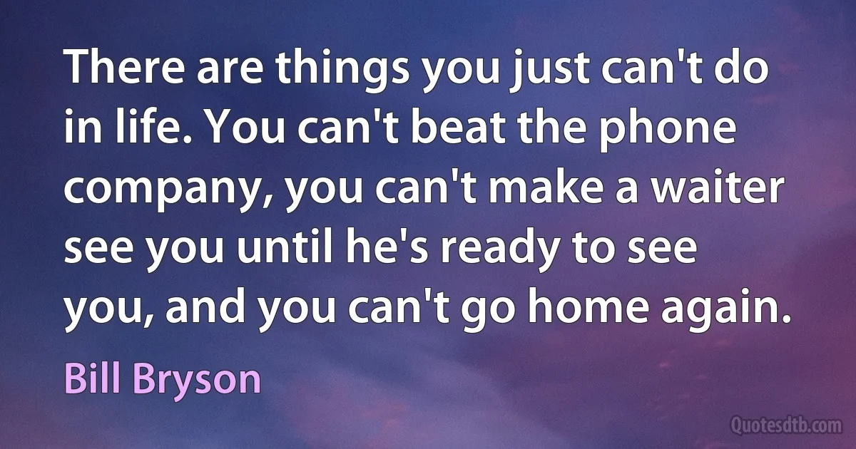 There are things you just can't do in life. You can't beat the phone company, you can't make a waiter see you until he's ready to see you, and you can't go home again. (Bill Bryson)