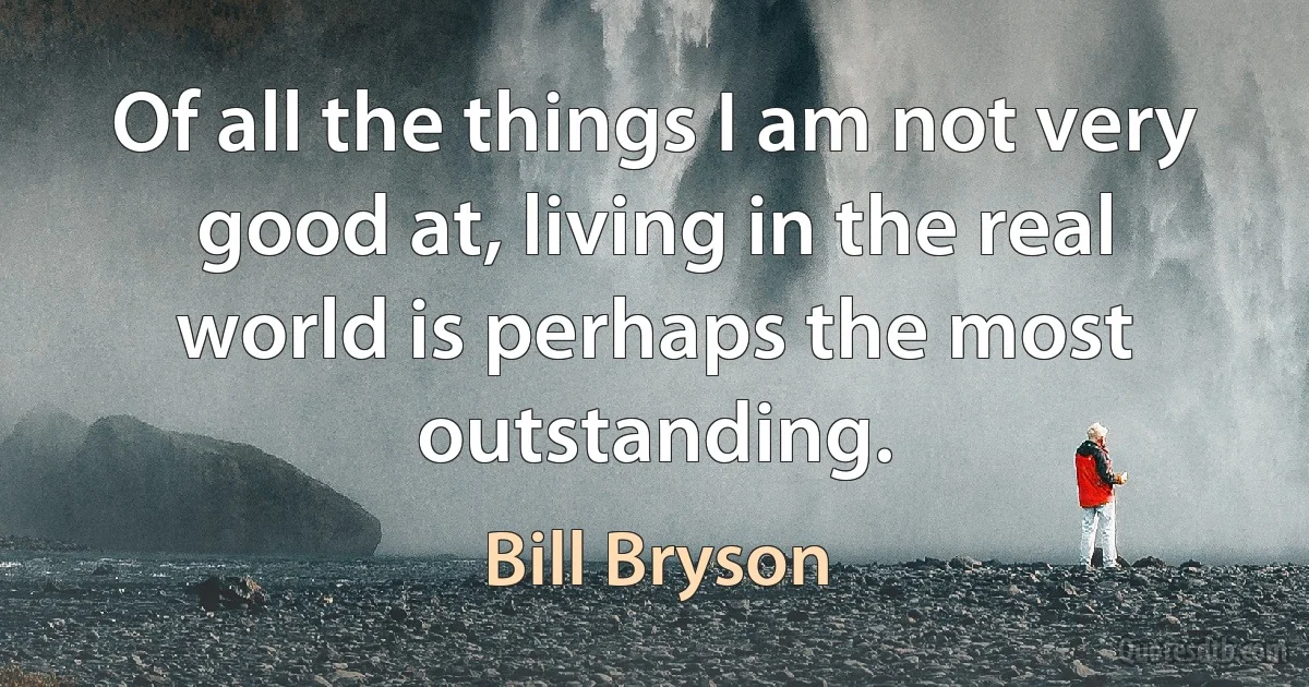 Of all the things I am not very good at, living in the real world is perhaps the most outstanding. (Bill Bryson)