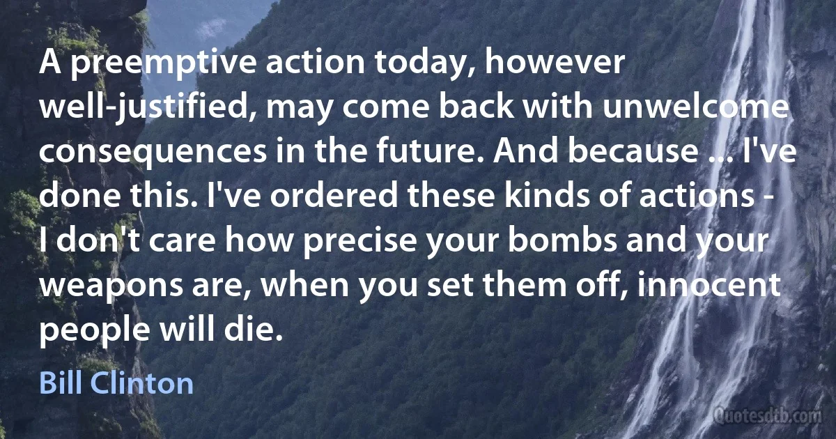 A preemptive action today, however well-justified, may come back with unwelcome consequences in the future. And because ... I've done this. I've ordered these kinds of actions - I don't care how precise your bombs and your weapons are, when you set them off, innocent people will die. (Bill Clinton)