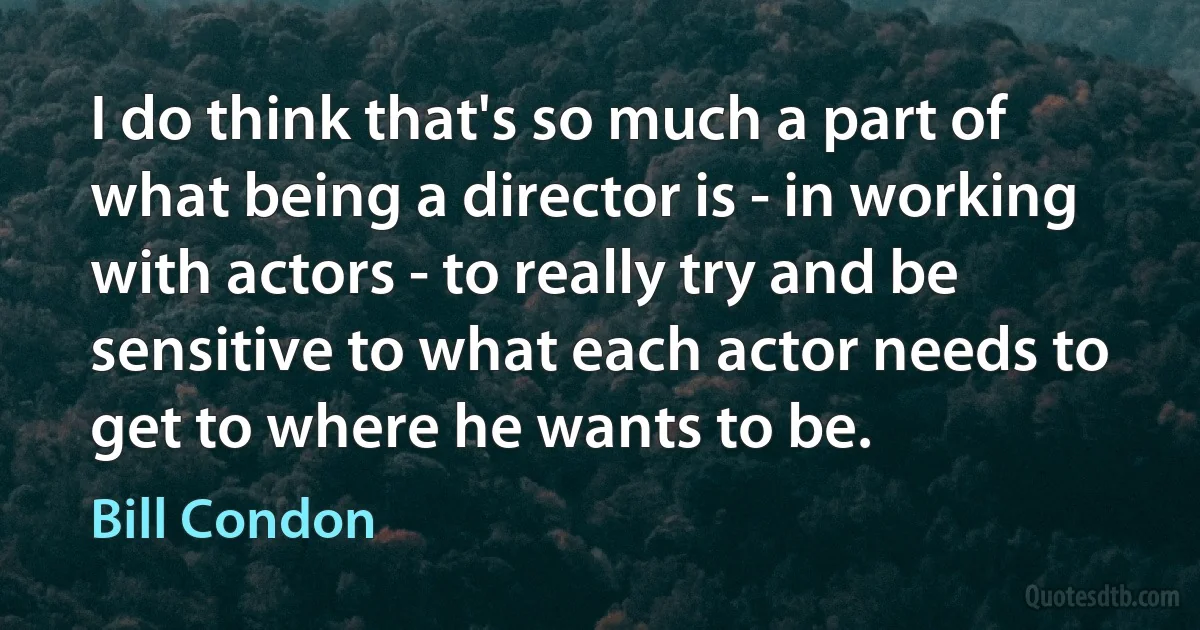 I do think that's so much a part of what being a director is - in working with actors - to really try and be sensitive to what each actor needs to get to where he wants to be. (Bill Condon)