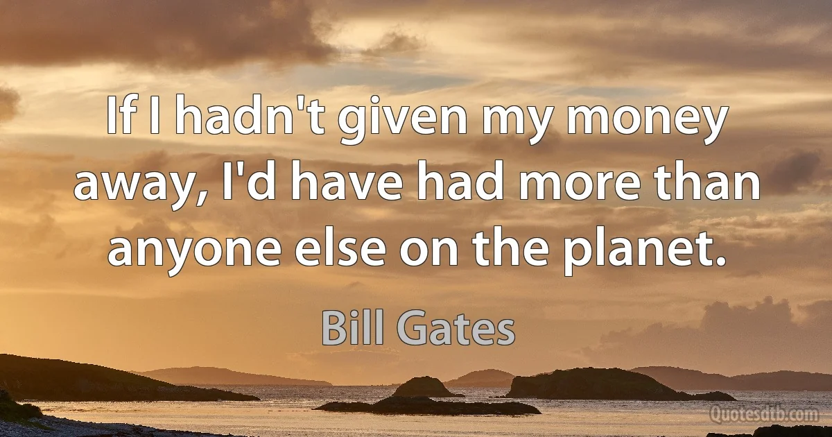 If I hadn't given my money away, I'd have had more than anyone else on the planet. (Bill Gates)