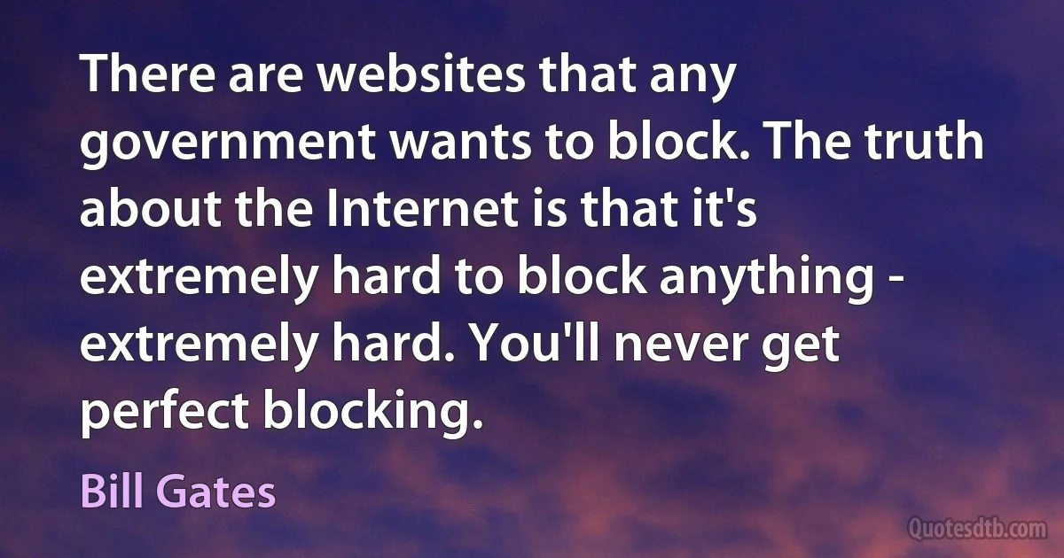 There are websites that any government wants to block. The truth about the Internet is that it's extremely hard to block anything - extremely hard. You'll never get perfect blocking. (Bill Gates)