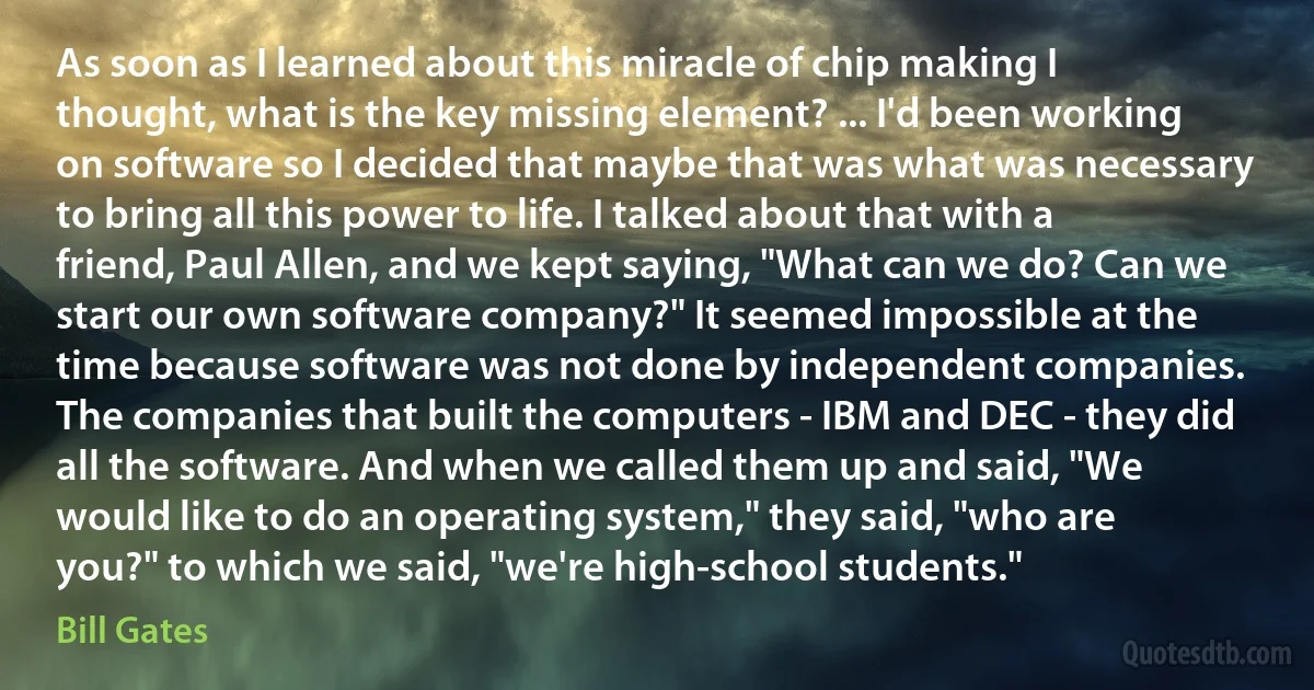 As soon as I learned about this miracle of chip making I thought, what is the key missing element? ... I'd been working on software so I decided that maybe that was what was necessary to bring all this power to life. I talked about that with a friend, Paul Allen, and we kept saying, "What can we do? Can we start our own software company?" It seemed impossible at the time because software was not done by independent companies. The companies that built the computers - IBM and DEC - they did all the software. And when we called them up and said, "We would like to do an operating system," they said, "who are you?" to which we said, "we're high-school students." (Bill Gates)