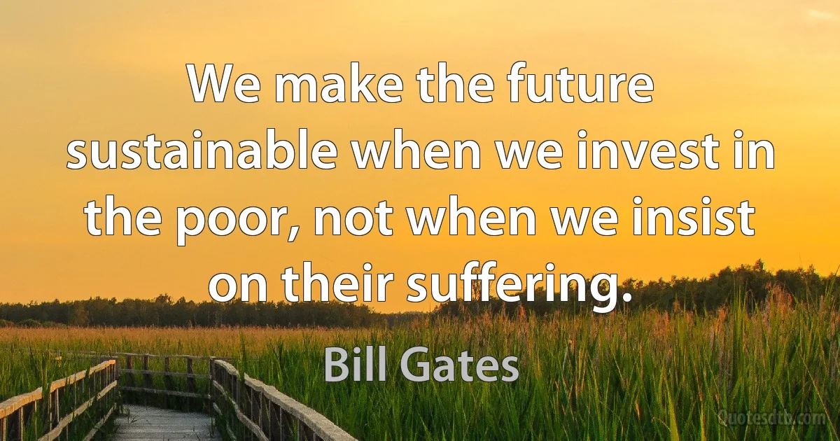 We make the future sustainable when we invest in the poor, not when we insist on their suffering. (Bill Gates)