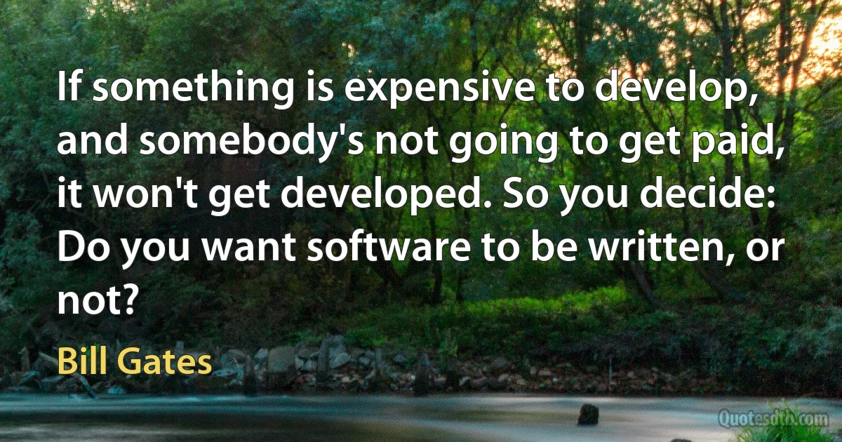 If something is expensive to develop, and somebody's not going to get paid, it won't get developed. So you decide: Do you want software to be written, or not? (Bill Gates)