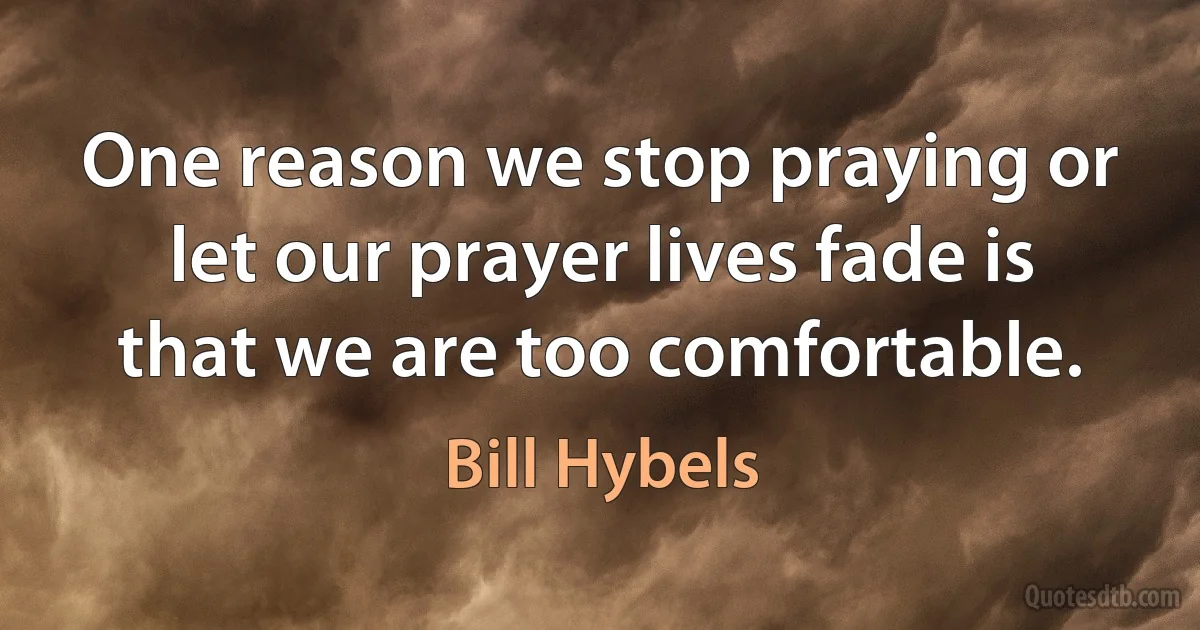 One reason we stop praying or let our prayer lives fade is that we are too comfortable. (Bill Hybels)