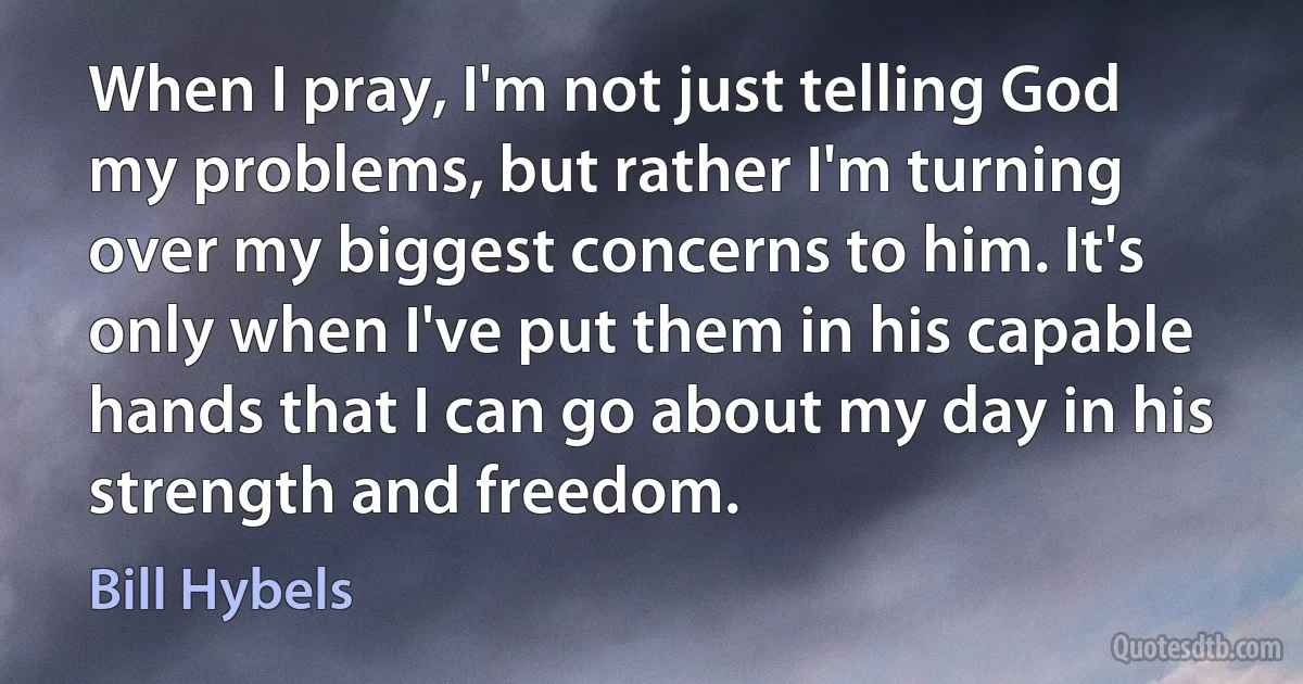 When I pray, I'm not just telling God my problems, but rather I'm turning over my biggest concerns to him. It's only when I've put them in his capable hands that I can go about my day in his strength and freedom. (Bill Hybels)