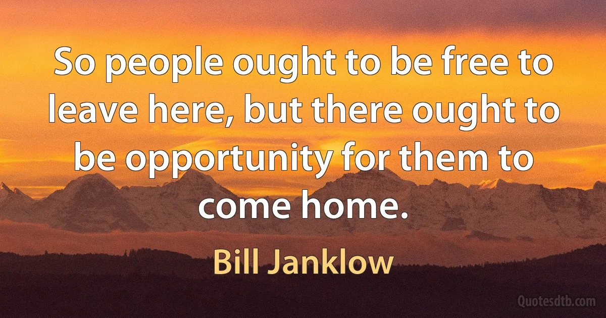 So people ought to be free to leave here, but there ought to be opportunity for them to come home. (Bill Janklow)