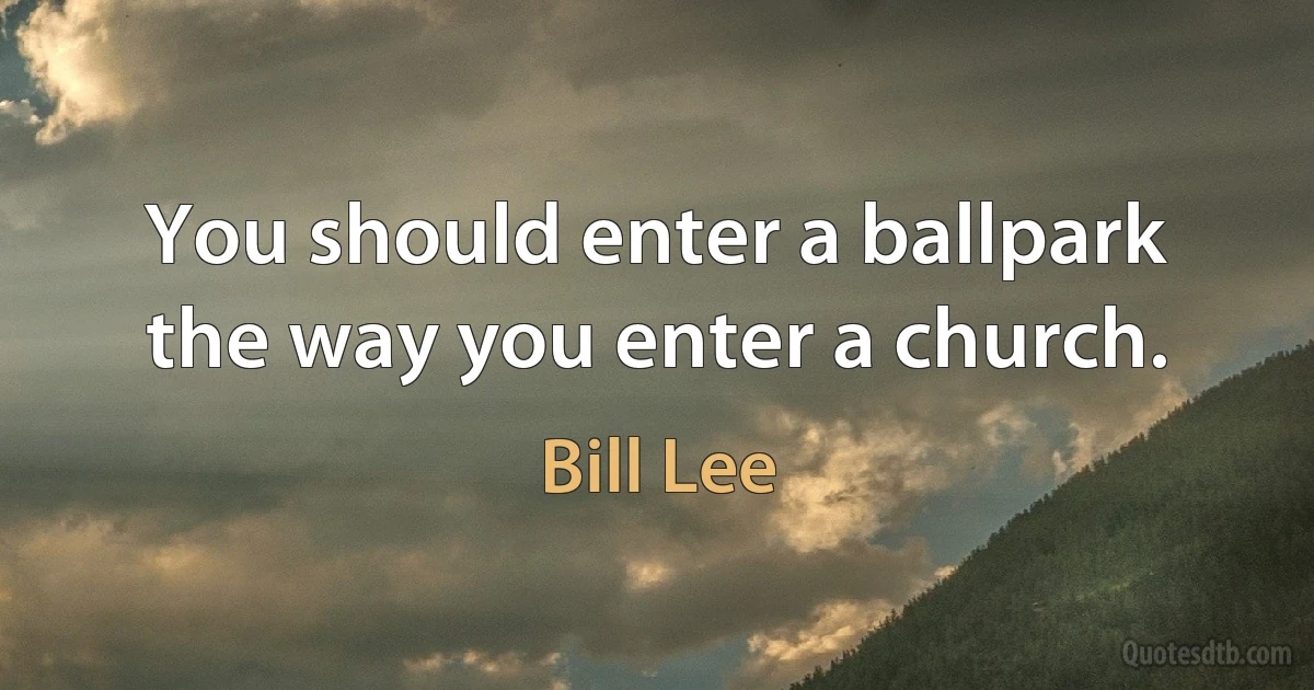 You should enter a ballpark the way you enter a church. (Bill Lee)