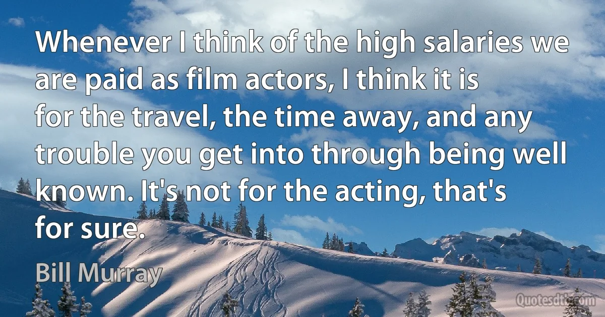 Whenever I think of the high salaries we are paid as film actors, I think it is for the travel, the time away, and any trouble you get into through being well known. It's not for the acting, that's for sure. (Bill Murray)