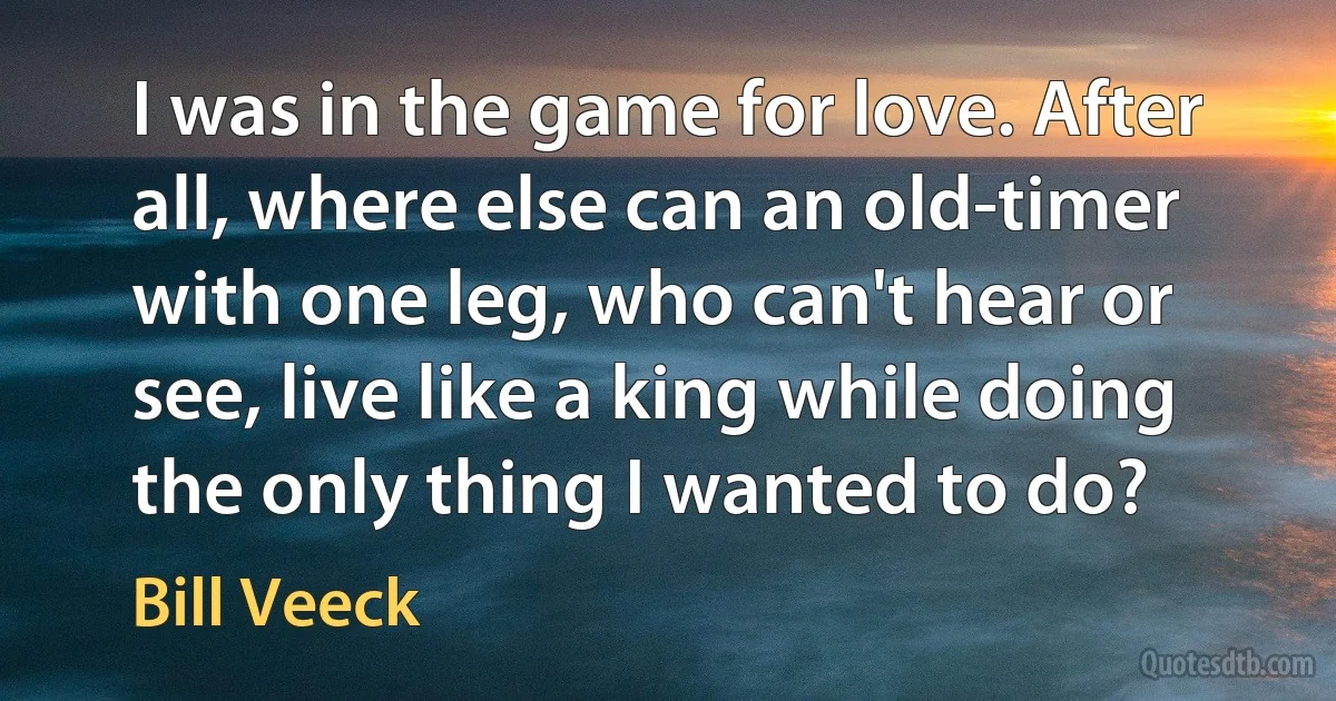 I was in the game for love. After all, where else can an old-timer with one leg, who can't hear or see, live like a king while doing the only thing I wanted to do? (Bill Veeck)