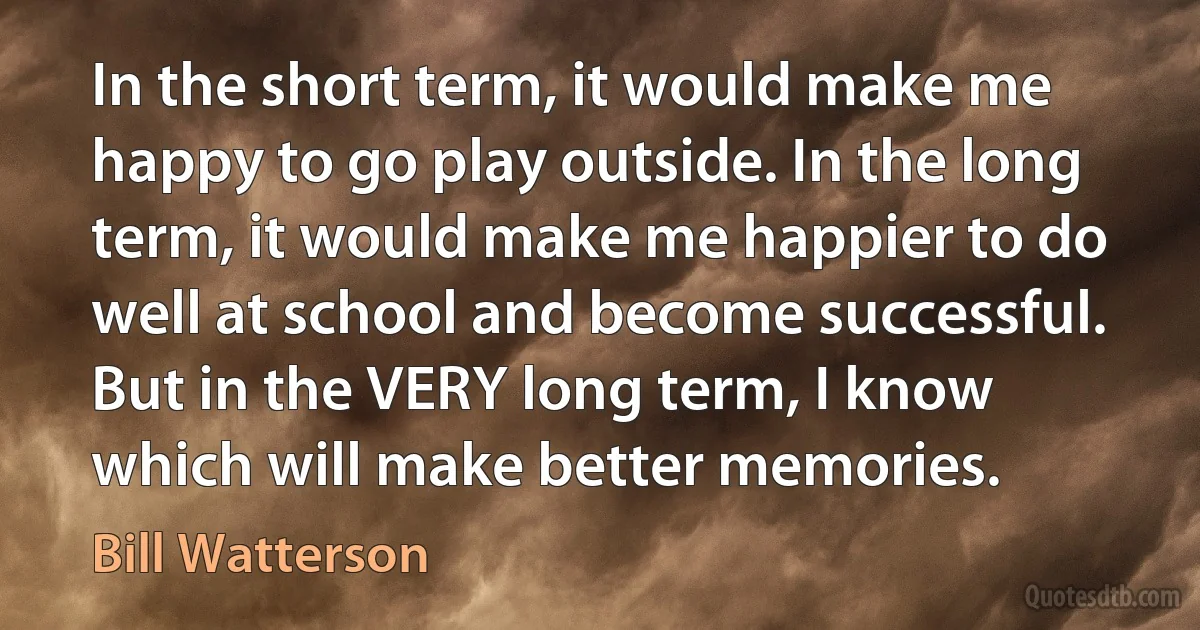 In the short term, it would make me happy to go play outside. In the long term, it would make me happier to do well at school and become successful. But in the VERY long term, I know which will make better memories. (Bill Watterson)