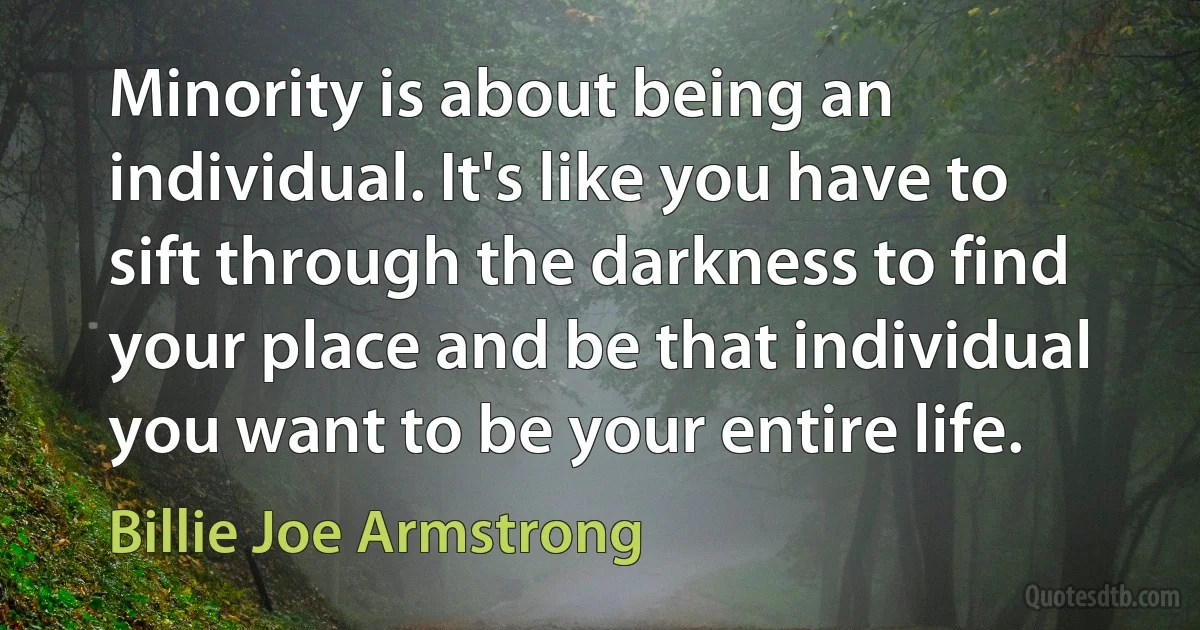 Minority is about being an individual. It's like you have to sift through the darkness to find your place and be that individual you want to be your entire life. (Billie Joe Armstrong)