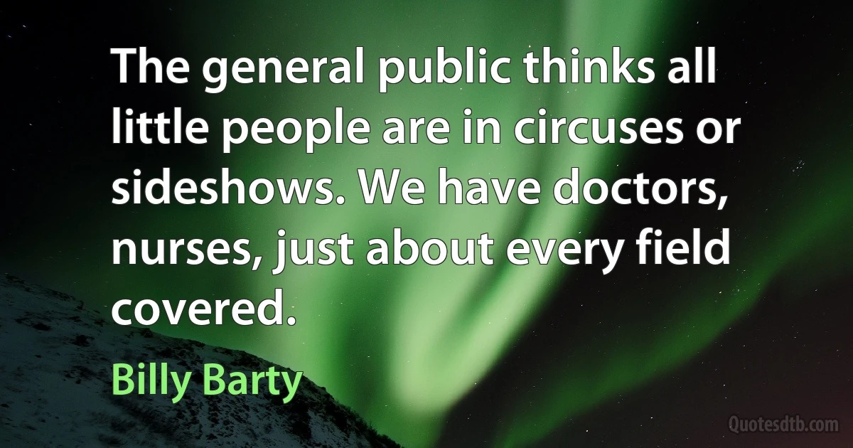 The general public thinks all little people are in circuses or sideshows. We have doctors, nurses, just about every field covered. (Billy Barty)