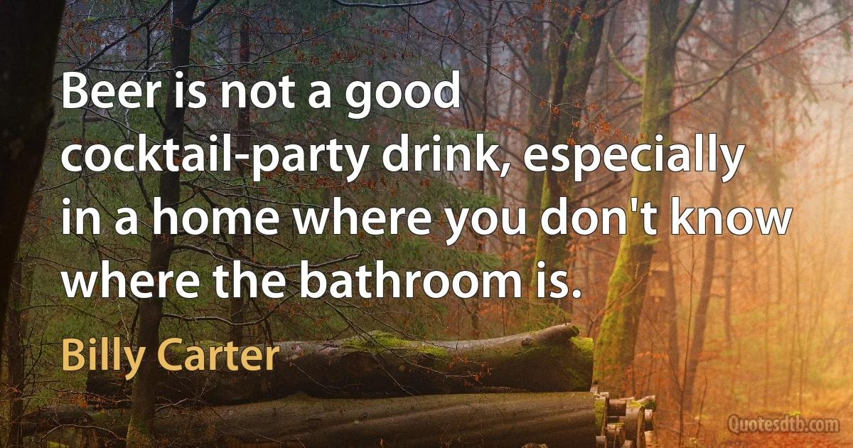 Beer is not a good cocktail-party drink, especially in a home where you don't know where the bathroom is. (Billy Carter)