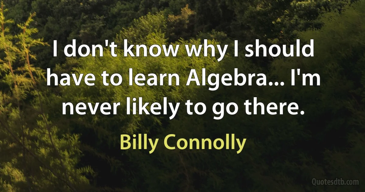 I don't know why I should have to learn Algebra... I'm never likely to go there. (Billy Connolly)