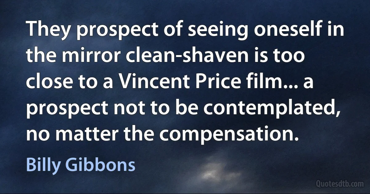 They prospect of seeing oneself in the mirror clean-shaven is too close to a Vincent Price film... a prospect not to be contemplated, no matter the compensation. (Billy Gibbons)