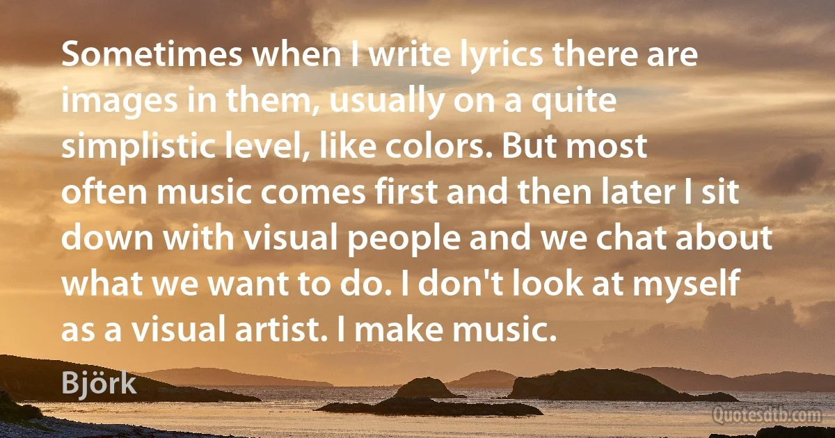 Sometimes when I write lyrics there are images in them, usually on a quite simplistic level, like colors. But most often music comes first and then later I sit down with visual people and we chat about what we want to do. I don't look at myself as a visual artist. I make music. (Björk)