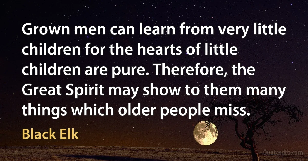 Grown men can learn from very little children for the hearts of little children are pure. Therefore, the Great Spirit may show to them many things which older people miss. (Black Elk)