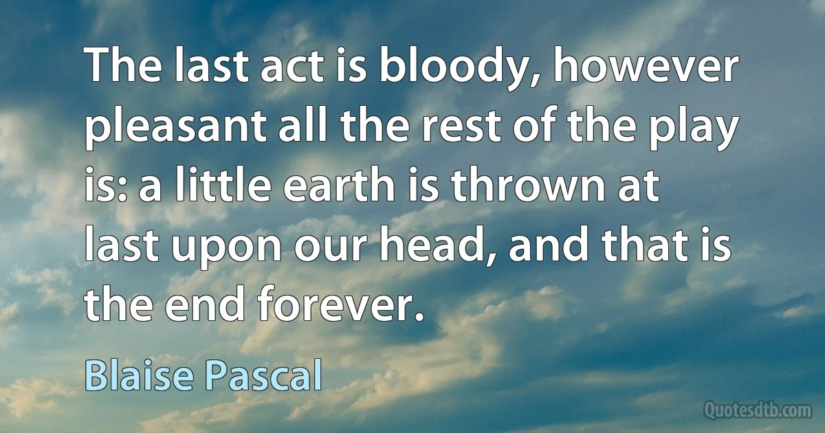 The last act is bloody, however pleasant all the rest of the play is: a little earth is thrown at last upon our head, and that is the end forever. (Blaise Pascal)