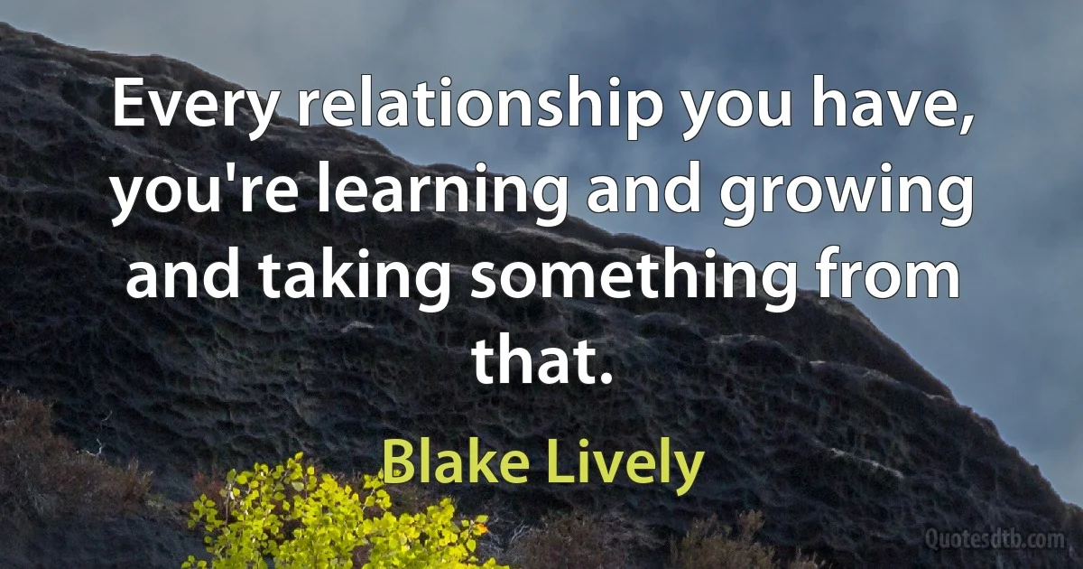 Every relationship you have, you're learning and growing and taking something from that. (Blake Lively)